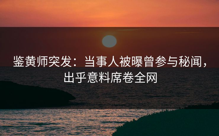 鉴黄师突发：当事人被曝曾参与秘闻，出乎意料席卷全网