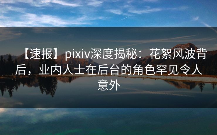【速报】pixiv深度揭秘：花絮风波背后，业内人士在后台的角色罕见令人意外