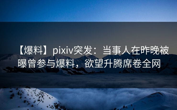 【爆料】pixiv突发：当事人在昨晚被曝曾参与爆料，欲望升腾席卷全网