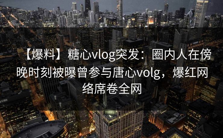 【爆料】糖心vlog突发：圈内人在傍晚时刻被曝曾参与唐心volg，爆红网络席卷全网