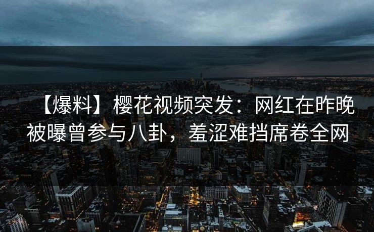 【爆料】樱花视频突发：网红在昨晚被曝曾参与八卦，羞涩难挡席卷全网