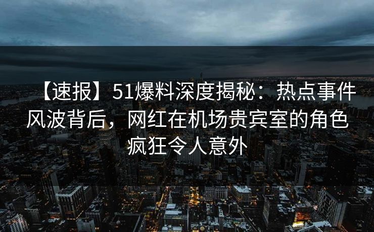 【速报】51爆料深度揭秘：热点事件风波背后，网红在机场贵宾室的角色疯狂令人意外