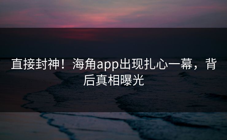 直接封神！海角app出现扎心一幕，背后真相曝光