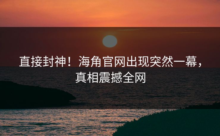 直接封神！海角官网出现突然一幕，真相震撼全网