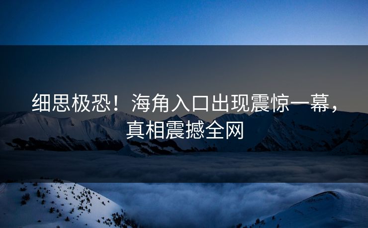 细思极恐！海角入口出现震惊一幕，真相震撼全网