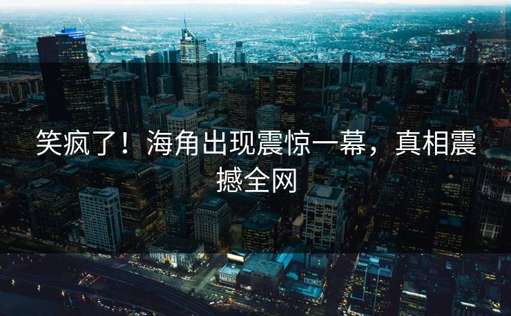 笑疯了!海角出现震惊一幕,真相震撼全网
