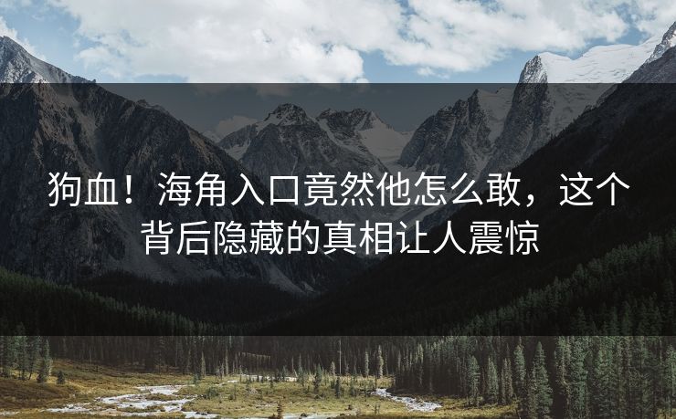 狗血！海角入口竟然他怎么敢，这个背后隐藏的真相让人震惊