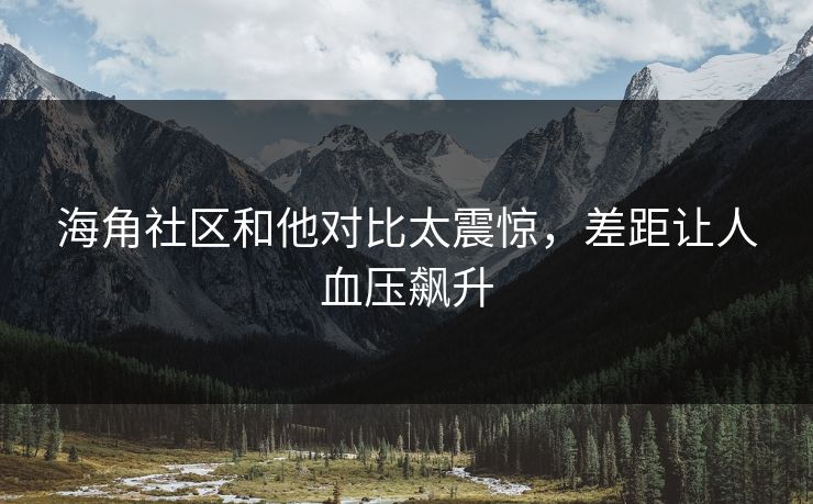 海角社区和他对比太震惊，差距让人血压飙升