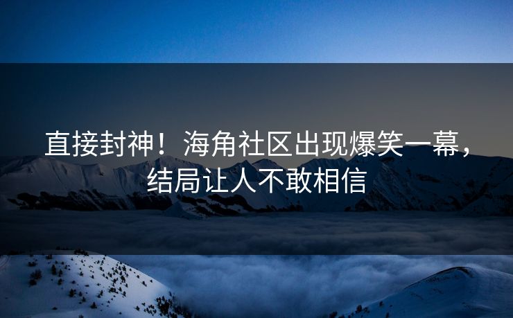 直接封神！海角社区出现爆笑一幕，结局让人不敢相信
