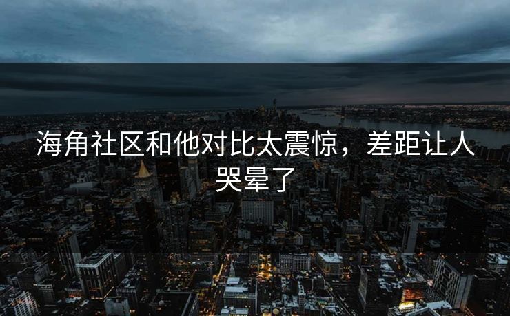 海角社区和他对比太震惊，差距让人哭晕了