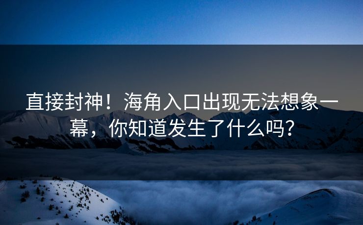 直接封神！海角入口出现无法想象一幕，你知道发生了什么吗？