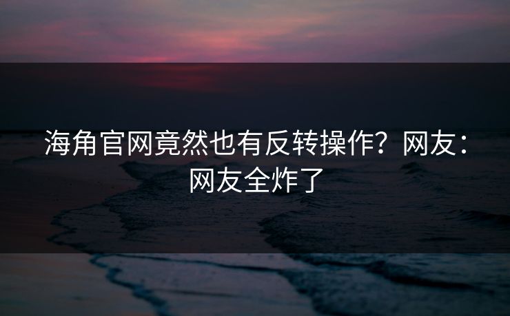 海角官网竟然也有反转操作？网友：网友全炸了