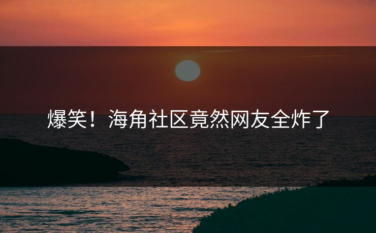 爆笑！海角社区竟然网友全炸了