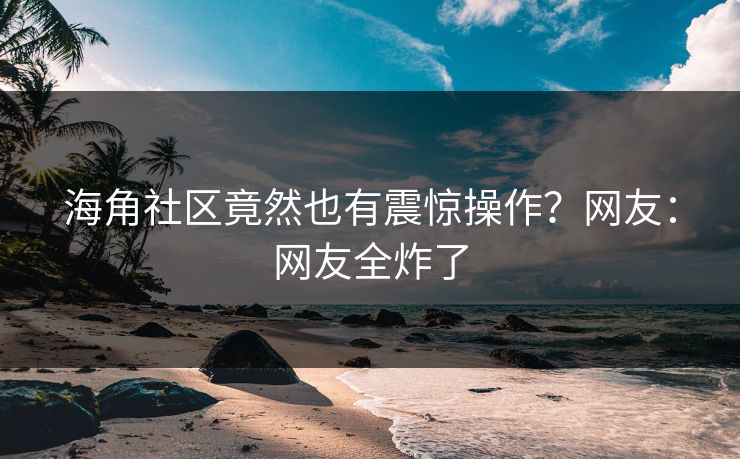 海角社区竟然也有震惊操作？网友：网友全炸了