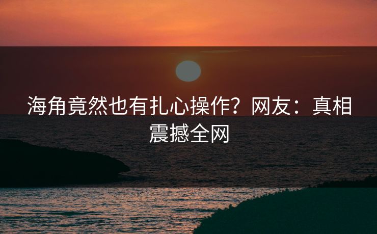 海角竟然也有扎心操作？网友：真相震撼全网