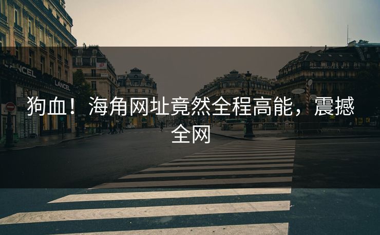 狗血！海角网址竟然全程高能，震撼全网