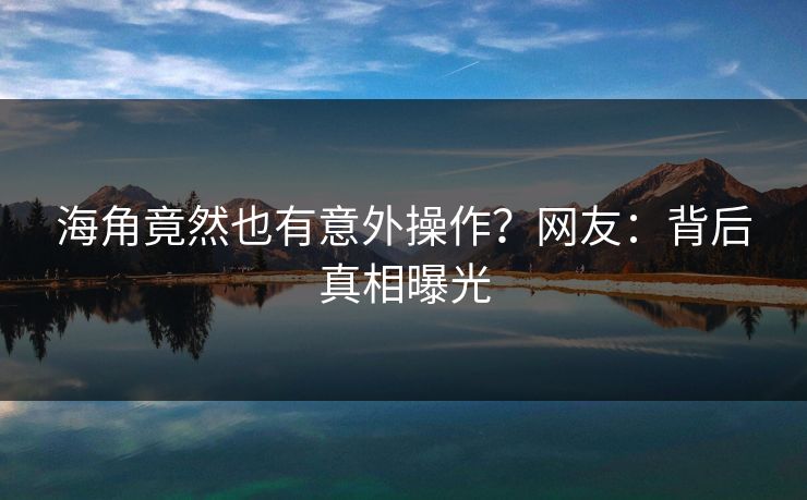 海角竟然也有意外操作？网友：背后真相曝光