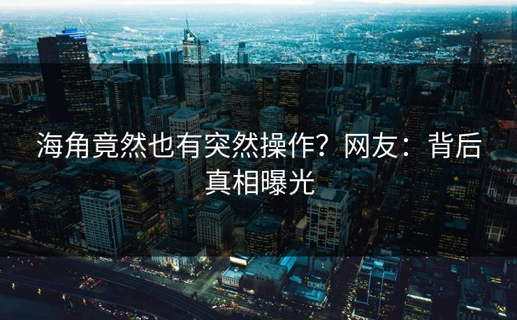 海角竟然也有突然操作？网友：背后真相曝光