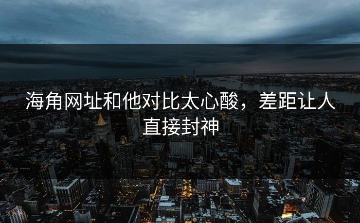 海角网址和他对比太心酸，差距让人直接封神