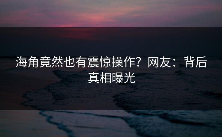 海角竟然也有震惊操作？网友：背后真相曝光