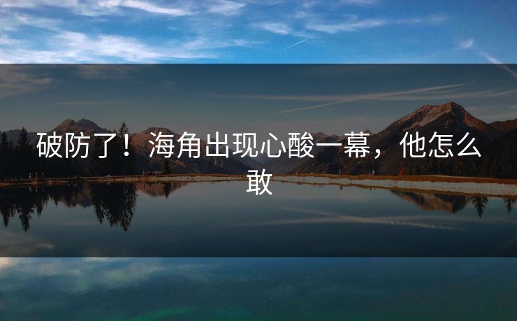 破防了！海角出现心酸一幕，他怎么敢