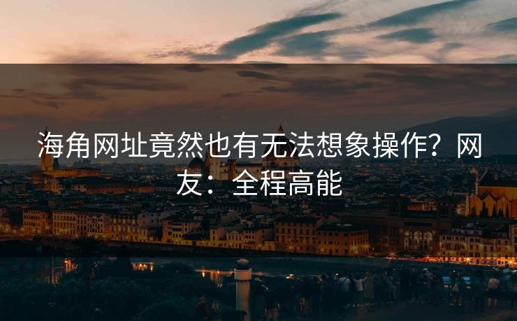 海角网址竟然也有无法想象操作？网友：全程高能