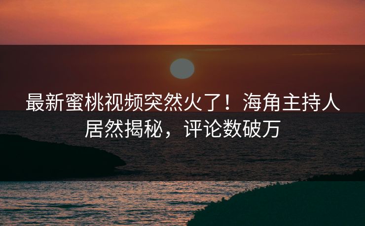 最新蜜桃视频突然火了！海角主持人居然揭秘，评论数破万