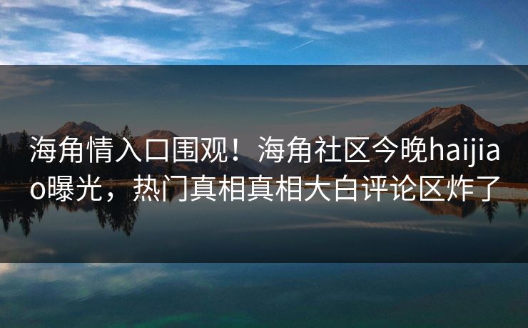 海角情入口围观！海角社区今晚haijiao曝光，热门真相真相大白评论区炸了