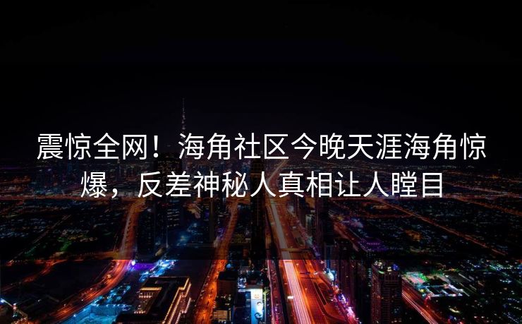 震惊全网！海角社区今晚天涯海角惊爆，反差神秘人真相让人瞠目