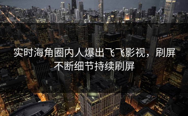 实时海角圈内人爆出飞飞影视，刷屏不断细节持续刷屏