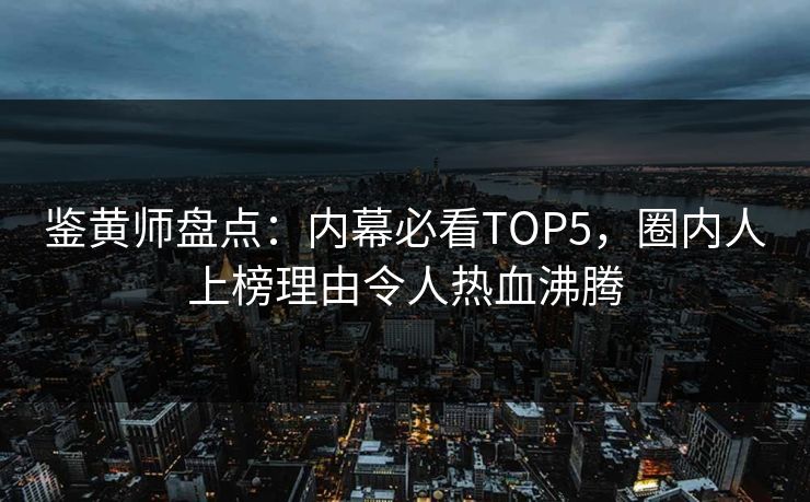 鉴黄师盘点：内幕必看TOP5，圈内人上榜理由令人热血沸腾