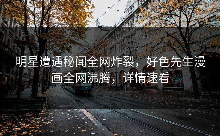 明星遭遇秘闻全网炸裂，好色先生漫画全网沸腾，详情速看