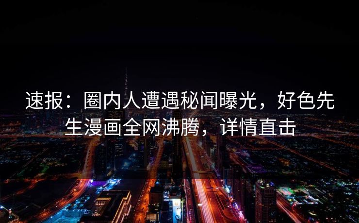 速报：圈内人遭遇秘闻曝光，好色先生漫画全网沸腾，详情直击