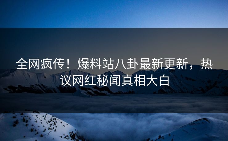 全网疯传！爆料站八卦最新更新，热议网红秘闻真相大白
