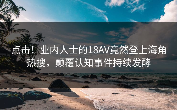 点击！业内人士的18AV竟然登上海角热搜，颠覆认知事件持续发酵