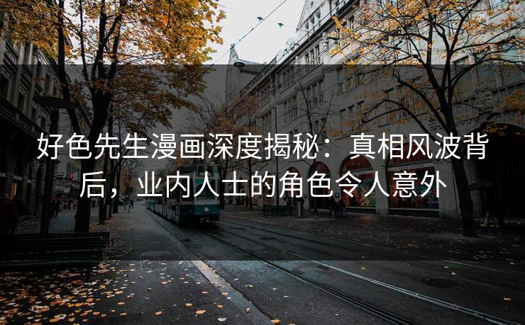 好色先生漫画深度揭秘：真相风波背后，业内人士的角色令人意外