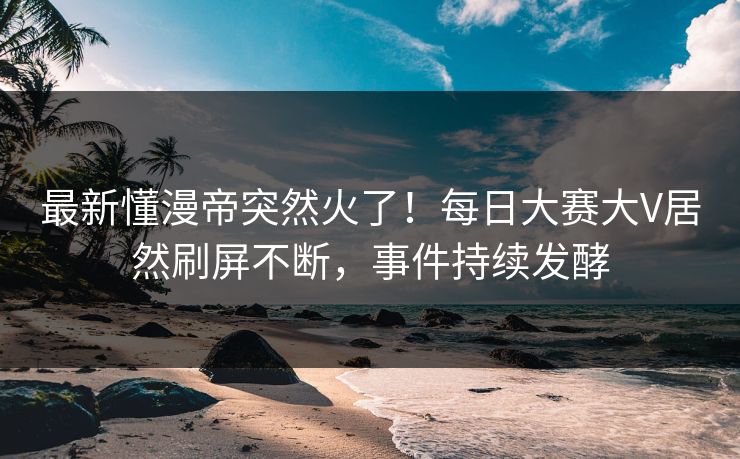 最新懂漫帝突然火了！每日大赛大V居然刷屏不断，事件持续发酵