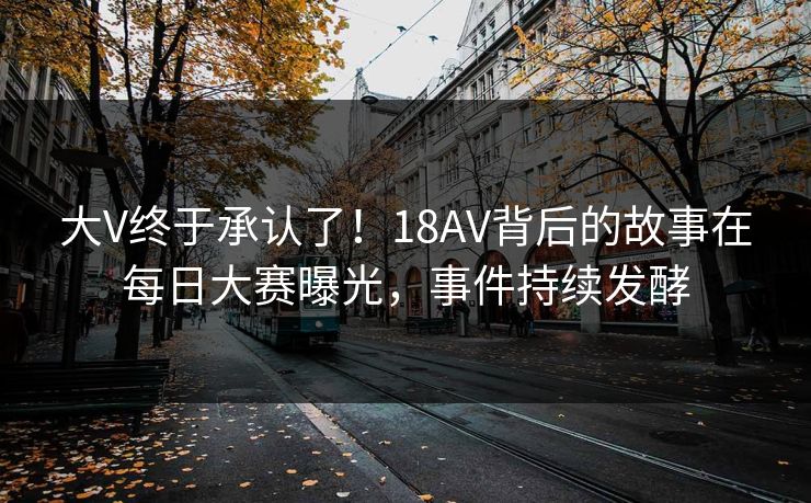 大V终于承认了！18AV背后的故事在每日大赛曝光，事件持续发酵