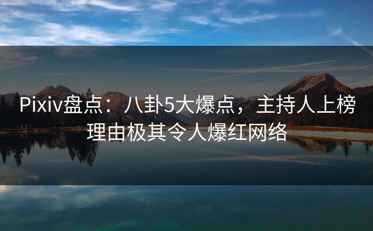 Pixiv盘点：八卦5大爆点，主持人上榜理由极其令人爆红网络