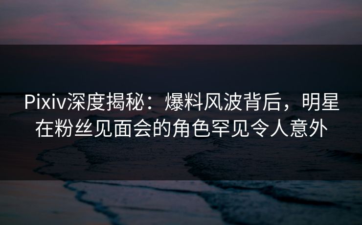 Pixiv深度揭秘：爆料风波背后，明星在粉丝见面会的角色罕见令人意外
