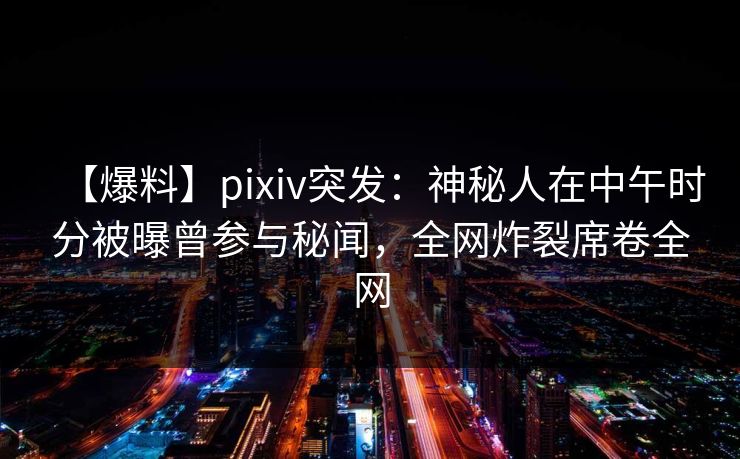 【爆料】pixiv突发：神秘人在中午时分被曝曾参与秘闻，全网炸裂席卷全网