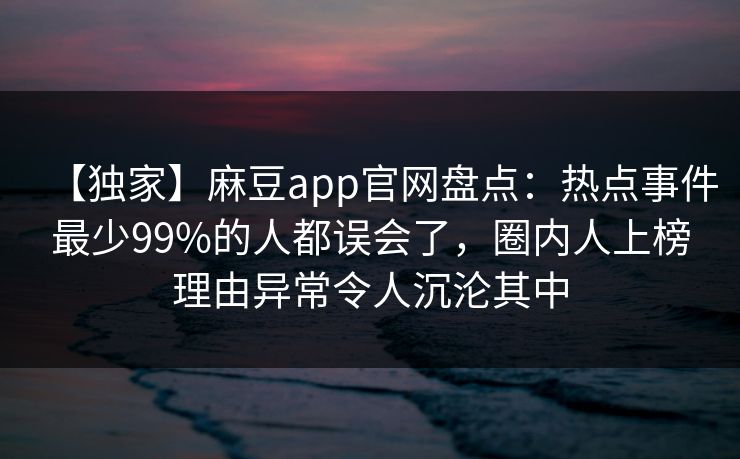 【独家】麻豆app官网盘点：热点事件最少99%的人都误会了，圈内人上榜理由异常令人沉沦其中