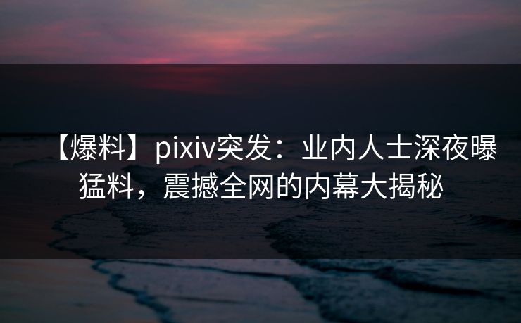 【爆料】pixiv突发：业内人士深夜曝猛料，震撼全网的内幕大揭秘