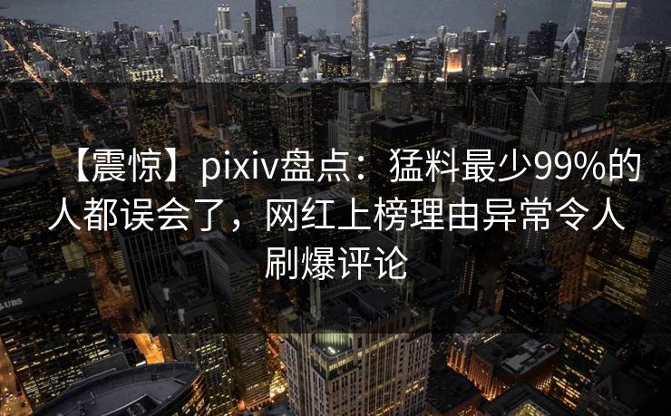 【震惊】pixiv盘点：猛料最少99%的人都误会了，网红上榜理由异常令人刷爆评论