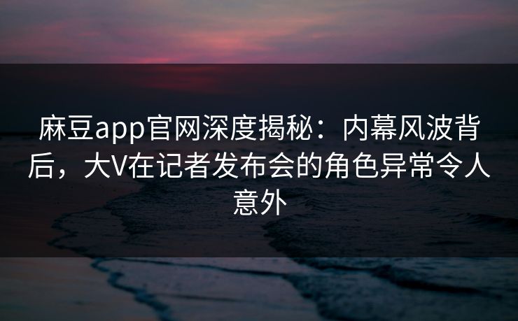 麻豆app官网深度揭秘：内幕风波背后，大V在记者发布会的角色异常令人意外