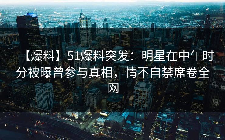 【爆料】51爆料突发：明星在中午时分被曝曾参与真相，情不自禁席卷全网