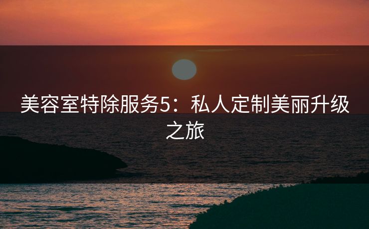 美容室特除服务5：私人定制美丽升级之旅