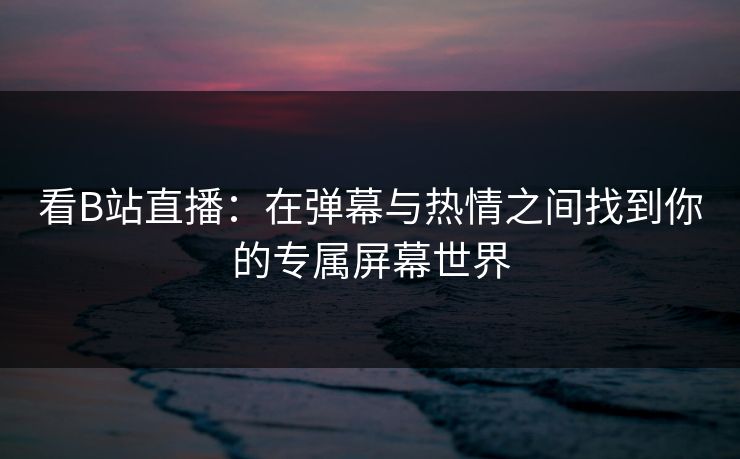 看B站直播：在弹幕与热情之间找到你的专属屏幕世界