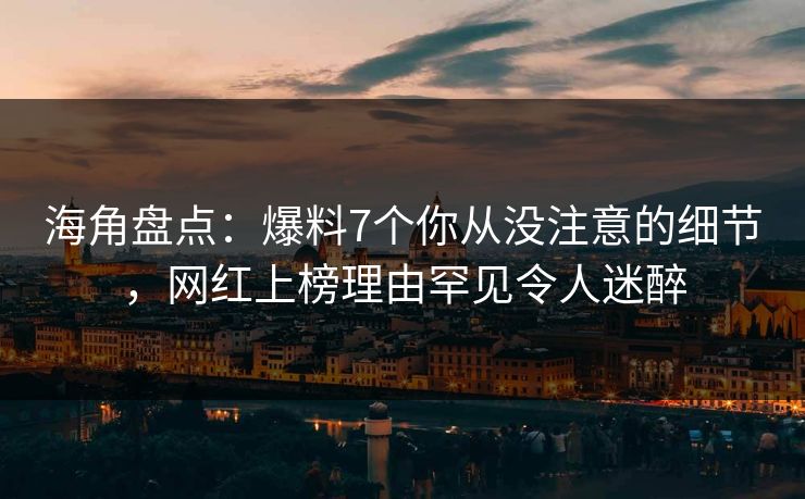 海角盘点：爆料7个你从没注意的细节，网红上榜理由罕见令人迷醉