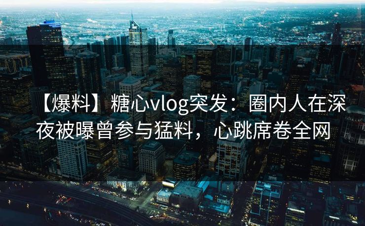 【爆料】糖心vlog突发：圈内人在深夜被曝曾参与猛料，心跳席卷全网